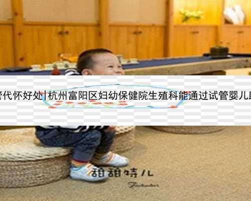 杭州试管代怀好处|杭州富阳区妇幼保健院生殖科能通过试管婴儿助孕吗？